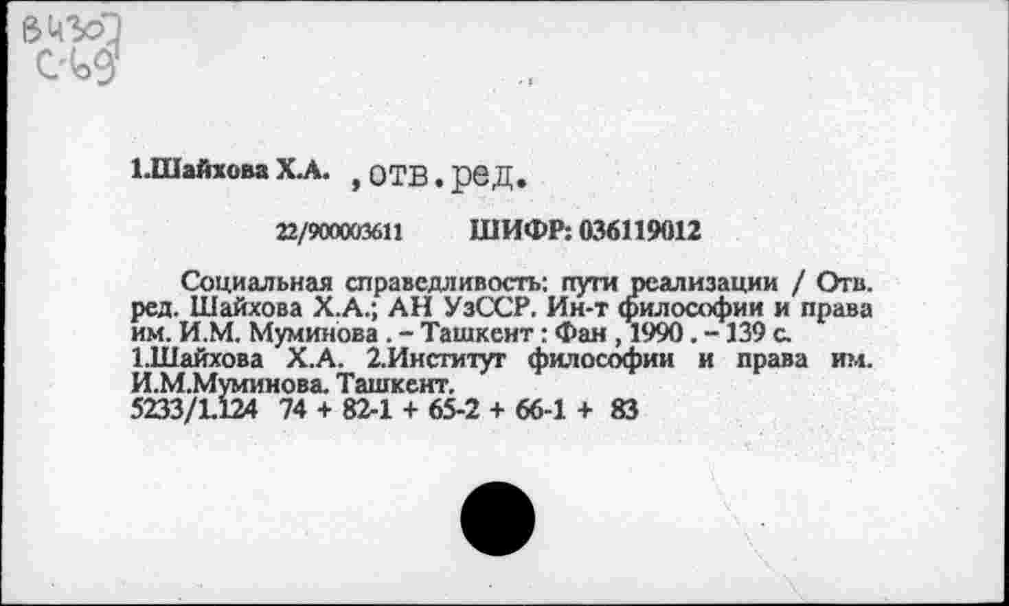 ﻿1.ШайховаХ.А. ,оТВ.рвД.
22/900003611 ШИФР: 036119012
Социальная справедливость: пути реализации / Отв. ред. Шайхова Х.А.; АН УзССР. Ин-т философии и права им. И.М. Муминова . - Ташкент: Фан , 1990. -139 а 1.Шайхова Х.А. 2.Институт философии и права им. И.М.Муминова. Ташкент.
5233/1124 74 + 82-1 + 65-2 + 66-1 + 83